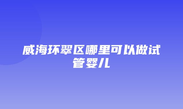 威海环翠区哪里可以做试管婴儿