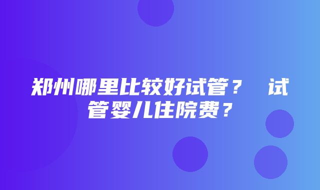 郑州哪里比较好试管？ 试管婴儿住院费？