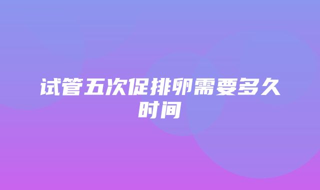 试管五次促排卵需要多久时间