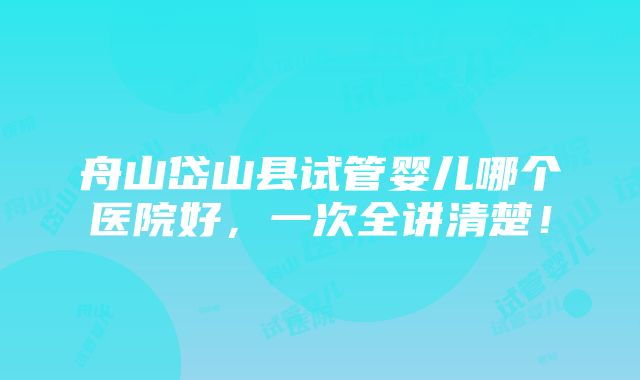 舟山岱山县试管婴儿哪个医院好，一次全讲清楚！