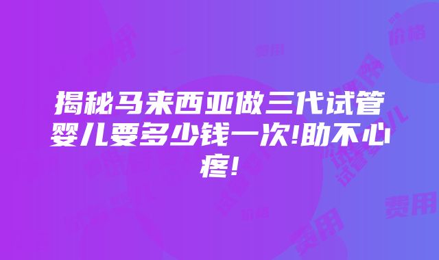 揭秘马来西亚做三代试管婴儿要多少钱一次!助不心疼!