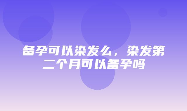 备孕可以染发么，染发第二个月可以备孕吗