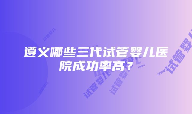 遵义哪些三代试管婴儿医院成功率高？