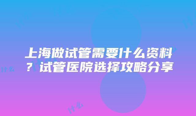 上海做试管需要什么资料？试管医院选择攻略分享