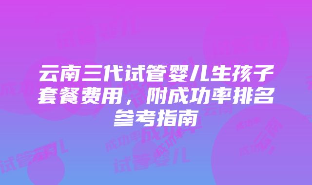 云南三代试管婴儿生孩子套餐费用，附成功率排名参考指南