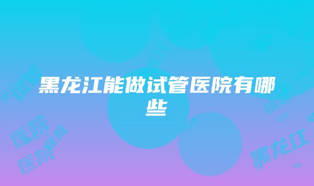 黑龙江能做试管医院有哪些