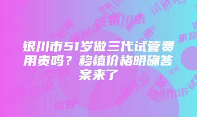 银川市51岁做三代试管费用贵吗？移植价格明确答案来了