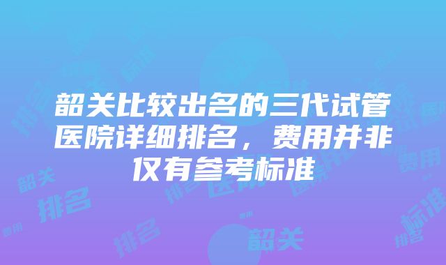 韶关比较出名的三代试管医院详细排名，费用并非仅有参考标准