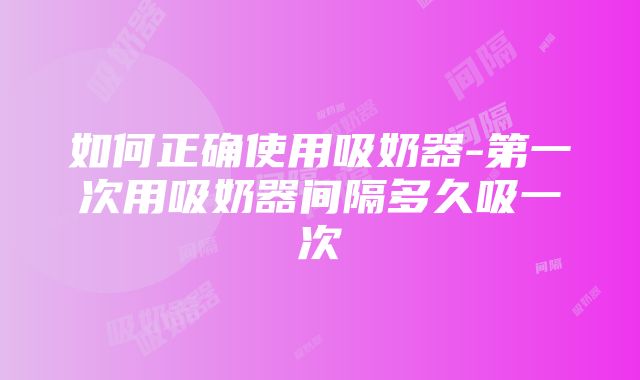 如何正确使用吸奶器-第一次用吸奶器间隔多久吸一次