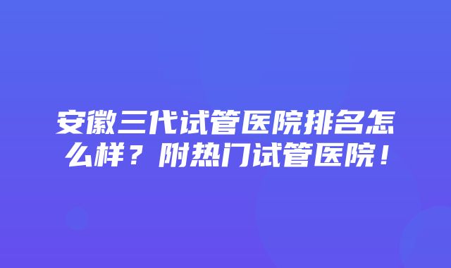 安徽三代试管医院排名怎么样？附热门试管医院！