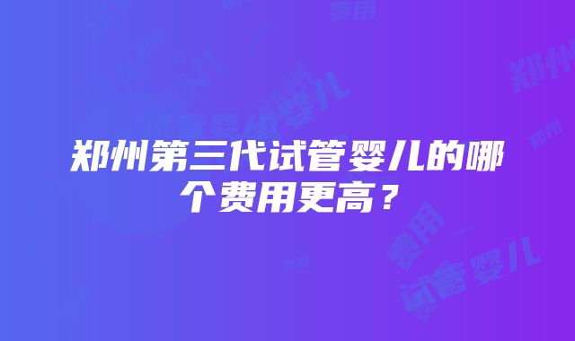 郑州第三代试管婴儿的哪个费用更高？