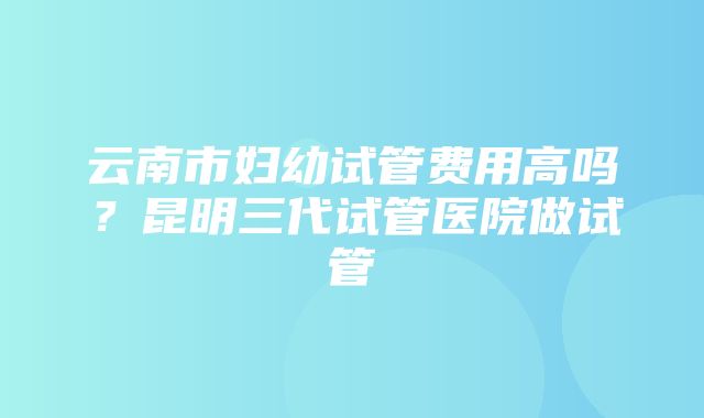 云南市妇幼试管费用高吗？昆明三代试管医院做试管