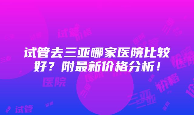 试管去三亚哪家医院比较好？附最新价格分析！