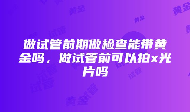 做试管前期做检查能带黄金吗，做试管前可以拍x光片吗