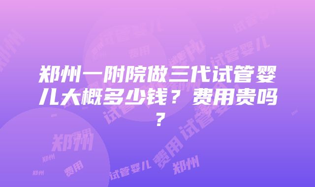 郑州一附院做三代试管婴儿大概多少钱？费用贵吗？