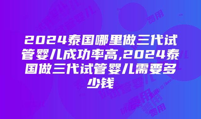 2024泰国哪里做三代试管婴儿成功率高,2024泰国做三代试管婴儿需要多少钱