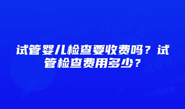 试管婴儿检查要收费吗？试管检查费用多少？