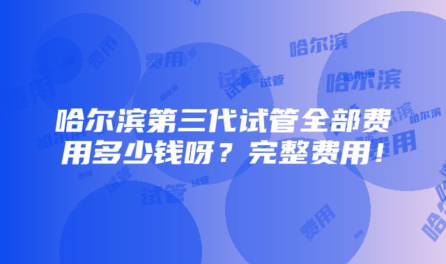 哈尔滨第三代试管全部费用多少钱呀？完整费用！