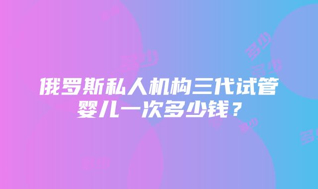 俄罗斯私人机构三代试管婴儿一次多少钱？