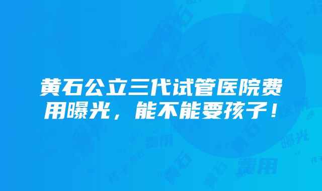 黄石公立三代试管医院费用曝光，能不能要孩子！