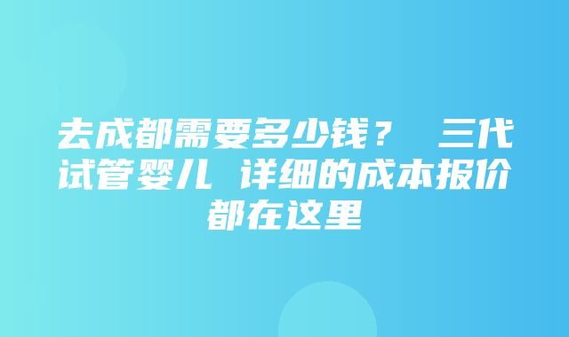 去成都需要多少钱？ 三代试管婴儿 详细的成本报价都在这里