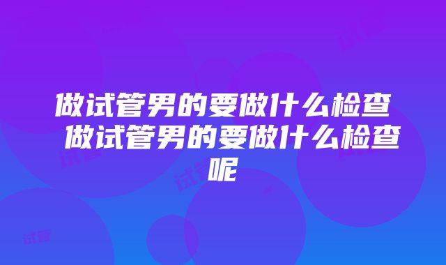 做试管男的要做什么检查 做试管男的要做什么检查呢