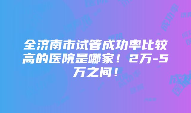 全济南市试管成功率比较高的医院是哪家！2万-5万之间！