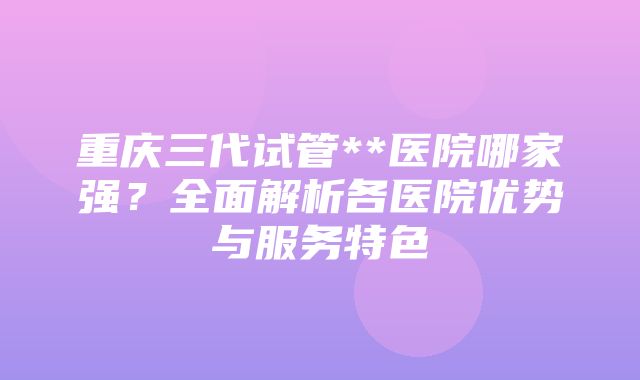 重庆三代试管**医院哪家强？全面解析各医院优势与服务特色