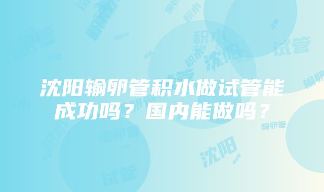 沈阳输卵管积水做试管能成功吗？国内能做吗？