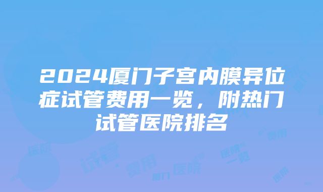 2024厦门子宫内膜异位症试管费用一览，附热门试管医院排名