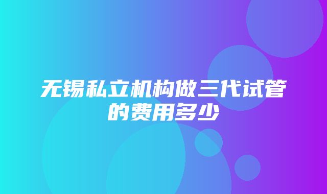 无锡私立机构做三代试管的费用多少