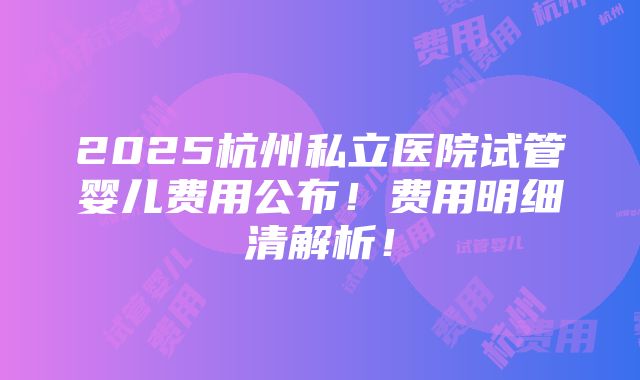 2025杭州私立医院试管婴儿费用公布！费用明细清解析！