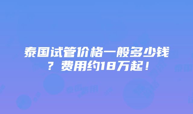 泰国试管价格一般多少钱？费用约18万起！