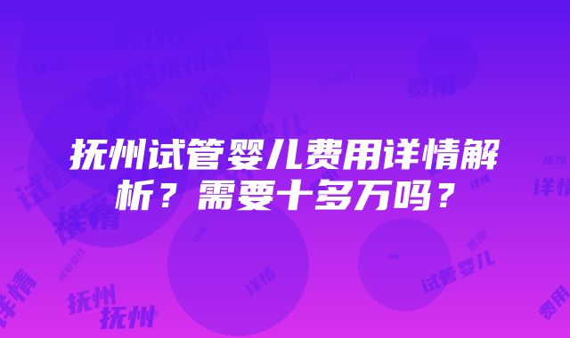 抚州试管婴儿费用详情解析？需要十多万吗？