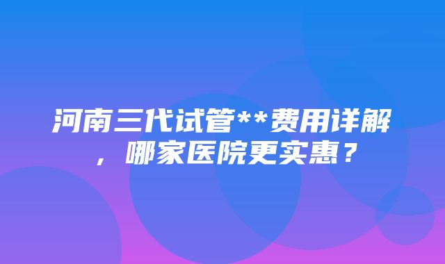 河南三代试管**费用详解，哪家医院更实惠？