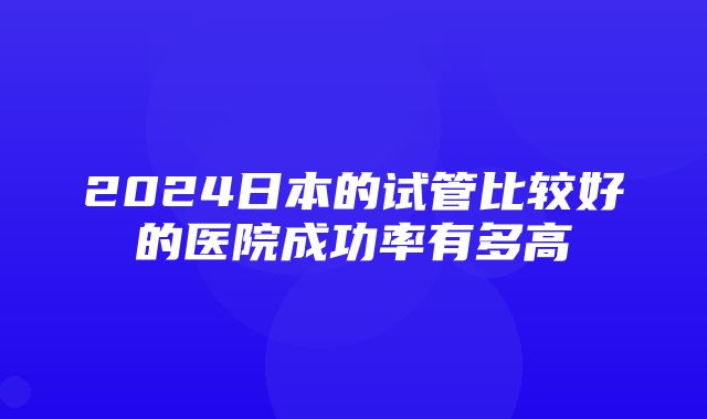 2024日本的试管比较好的医院成功率有多高