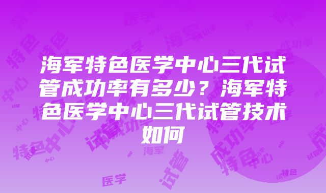 海军特色医学中心三代试管成功率有多少？海军特色医学中心三代试管技术如何