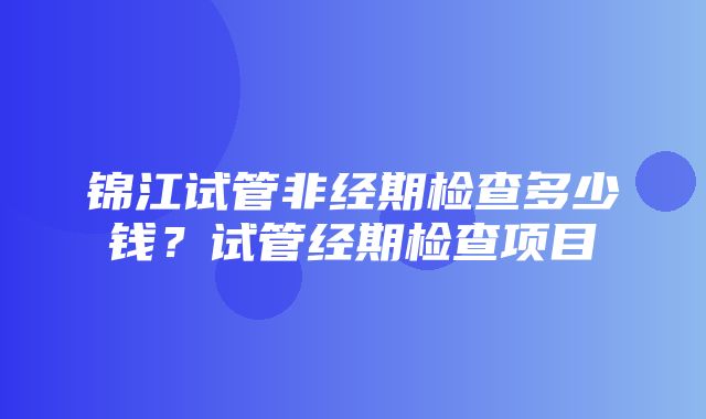 锦江试管非经期检查多少钱？试管经期检查项目