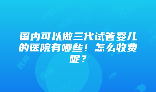 国内可以做三代试管婴儿的医院有哪些！怎么收费呢？