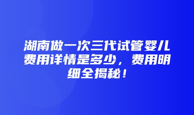 湖南做一次三代试管婴儿费用详情是多少，费用明细全揭秘！