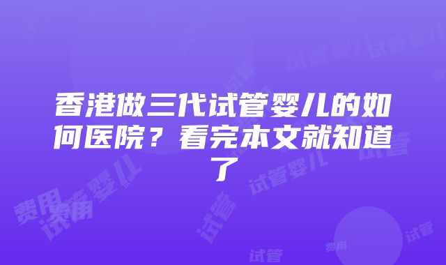 香港做三代试管婴儿的如何医院？看完本文就知道了