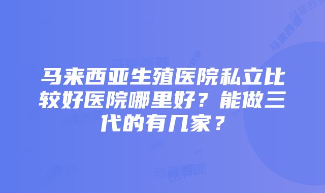 马来西亚生殖医院私立比较好医院哪里好？能做三代的有几家？