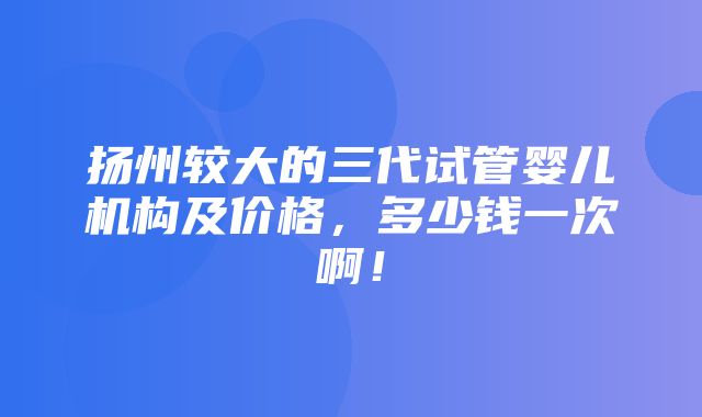 扬州较大的三代试管婴儿机构及价格，多少钱一次啊！