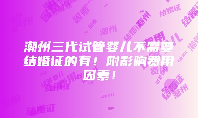 潮州三代试管婴儿不需要结婚证的有！附影响费用因素！