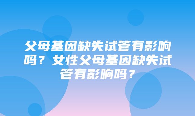 父母基因缺失试管有影响吗？女性父母基因缺失试管有影响吗？