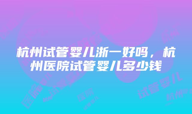 杭州试管婴儿浙一好吗，杭州医院试管婴儿多少钱