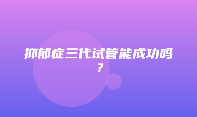 抑郁症三代试管能成功吗？