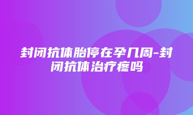 封闭抗体胎停在孕几周-封闭抗体治疗疼吗