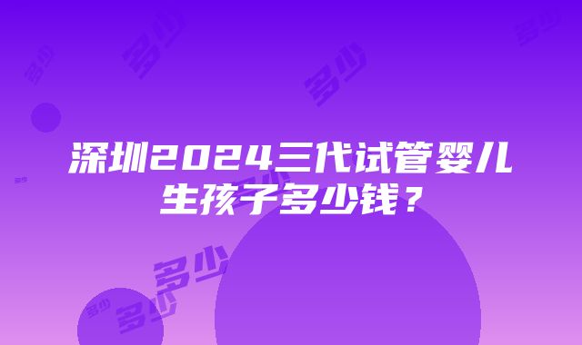 深圳2024三代试管婴儿生孩子多少钱？