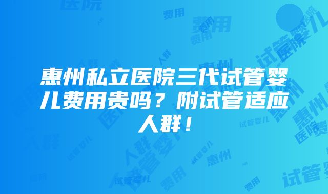 惠州私立医院三代试管婴儿费用贵吗？附试管适应人群！